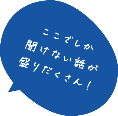 ここでしか聞けない話が盛りだくさん！